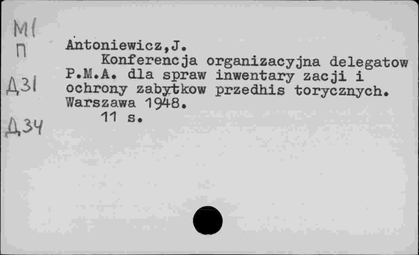 ﻿М( n
Дії
Дзч
Antoniewicz,J.
Konferencja organizacyjna delegatow P.M.A. dla spraw inwentary zacji і ochrony zabytkow przedhis torycznych. Warszawa 1948.
11 s.